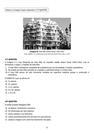 8
Observe a Imagem 8 para responder à 17ª QUESTÃO.
Imagem 8: Casa Milá, Antoni Gaudí. 1905-1907.
Fonte: JANSON, H. W. História geral da arte. São Paulo: Martins Fontes, 2001. p. 1029.
17ª QUESTÃO
A Imagem 8 é uma fotografia da Casa Milá, do arquiteto catalão Antoni Gaudí (1852-1926). Leia as
afirmativas, a seguir, a respeito da Casa Milá:
I. A Casa Milá é criticada por estudiosos de arquitetura por sua sinuosidade e ousadia arquitetônica.
II. No projeto da Casa Milá, percebe-se a rejeição a superfícies planas e a linhas retas.
III. A Casa Milá parece ter sido livremente moldada em superfície maleável porque a construção é
assimétrica.
É CORRETO o que se afirma em
A) II, apenas.
B) III, apenas.
C) I e II, apenas.
D) II e III, apenas
E) I, II e III.
18ª QUESTÃO
O artista Amadeo Modigliani NÃO
A) se dedicou inicialmente à escultura.
B) foi influenciado por Paul Cézanne.
C) pintou retratos e nus femininos.
D) utilizou prioritariamente tons terrosos em suas pinturas.
E) produziu imagens com contornos fortemente marcados.
 