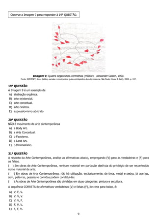 9
Observe a Imagem 9 para responder à 19ª QUESTÃO.
Imagem 9: Quatro organismos vermelhos (móbile) - Alexander Calder, 1960.
Fonte: DEMPSEY, Amy. Estilos, escolas e movimentos: guia enciclopédico da arte moderna. São Paulo: Cosac & Naify, 2003. p. 197.
19ª QUESTÃO
A Imagem 9 é um exemplo de
A) abstração orgânica.
B) arte existencial.
C) arte conceitual.
D) arte cinética.
E) expressionismo abstrato.
20ª QUESTÃO
NÃO é movimento da arte contemporânea
A) a Body Art.
B) a Arte Conceitual.
C) o Fauvismo.
D) a Land Art.
E) o Minimalismo.
21ª QUESTÃO
A respeito da Arte Contemporânea, analise as afirmativas abaixo, empregando (V) para as verdadeiras e (F) para
as falsas.
( ) Em obras de Arte Contemporânea, nenhum material em particular desfruta do privilégio de ser reconhecido
como material de arte.
( ) Em obras de Arte Contemporânea, não há utilização, exclusivamente, de tinta, metal e pedra, já que luz,
som, palavras, pessoas e comidas podem constitui-las.
( ) As obras de Arte Contemporânea são divididas em duas categorias: pintura e escultura.
A sequência CORRETA de afirmativas verdadeiras (V) e falsas (F), de cima para baixo, é:
A) V, F, V.
B) V, V, V.
C) V, V, F.
D) F, V, V.
E) F, F, V.
 