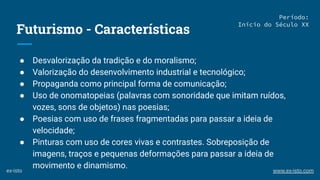 Futurismo - Características
● Desvalorização da tradição e do moralismo;
● Valorização do desenvolvimento industrial e tecnológico;
● Propaganda como principal forma de comunicação;
● Uso de onomatopeias (palavras com sonoridade que imitam ruídos,
vozes, sons de objetos) nas poesias;
● Poesias com uso de frases fragmentadas para passar a ideia de
velocidade;
● Pinturas com uso de cores vivas e contrastes. Sobreposição de
imagens, traços e pequenas deformações para passar a ideia de
movimento e dinamismo.
Período:
Início do Século XX
ex-isto www.ex-isto.com
 