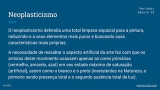 Neoplasticismo
O neoplasticismo defendia uma total limpeza espacial para a pintura,
reduzindo-a a seus elementos mais puros e buscando suas
características mais próprias.
A necessidade de ressaltar o aspecto artiﬁcial da arte fez com que os
artistas deste movimento usassem apenas as cores primárias
(vermelho, amarelo, azul) em seu estado máximo de saturação
(artiﬁcial), assim como o branco e o preto (inexistentes na Natureza, o
primeiro sendo presença total e o segundo ausência total de luz).
Período:
Século XX
ex-isto www.ex-isto.com
 