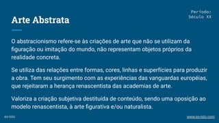 Arte Abstrata
O abstracionismo refere-se às criações de arte que não se utilizam da
ﬁguração ou imitação do mundo, não representam objetos próprios da
realidade concreta.
Se utiliza das relações entre formas, cores, linhas e superfícies para produzir
a obra. Tem seu surgimento com as experiências das vanguardas européias,
que rejeitaram a herança renascentista das academias de arte.
Valoriza a criação subjetiva destituída de conteúdo, sendo uma oposição ao
modelo renascentista, à arte ﬁgurativa e/ou naturalista.
Período:
Século XX
ex-isto www.ex-isto.com
 