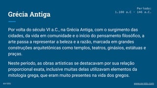 Grécia Antiga
Por volta do século VI a.C., na Grécia Antiga, com o surgimento das
cidades, da vida em comunidade e o início do pensamento ﬁlosóﬁco, a
arte passa a representar a beleza e a razão, marcada em grandes
construções arquitetônicas como templos, teatros, ginásios, estátuas e
praças.
Neste período, as obras artísticas se destacavam por sua relação
proporcional exata, inclusive muitas delas utilizavam elementos da
mitologia grega, que eram muito presentes na vida dos gregos.
Período:
1.100 a.C - 146 a.C.
ex-isto www.ex-isto.com
 