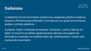Dadaísmo
O dadaísmo foi um movimento artístico da vanguarda artística moderna,
durante a Primeira Guerra Mundial. Formado por um grupo de escritores,
poetas e artistas plásticos.
A palavra "dada" é utilizada de maneira "nonsense", como a fala de um
bebê. O nome foi escolhido aleatoriamente abrindo uma página do
dicionário e inserindo um estilete sobre ela, simbolizando o caráter anti
racional do movimento.
Período:
Século XX
ex-isto www.ex-isto.com
 
