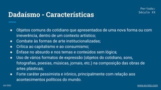 Dadaísmo - Características
● Objetos comuns do cotidiano que apresentados de uma nova forma ou com
irreverência, dentro de um contexto artístico;
● Combate às formas de arte institucionalizadas;
● Crítica ao capitalismo e ao consumismo;
● Ênfase no absurdo e nos temas e conteúdos sem lógica;
● Uso de vários formatos de expressão (objetos do cotidiano, sons,
fotograﬁas, poesias, músicas, jornais, etc.) na composição das obras de
artes plásticas;
● Forte caráter pessimista e irônico, principalmente com relação aos
acontecimentos políticos do mundo.
Período:
Século XX
ex-isto www.ex-isto.com
 