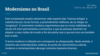 Modernismo no Brasil
Esta constatação propôs reexaminar cada aspecto das "marcas antigas" e
substituí-las por novas formas, e possivelmente melhores, de se chegar ao
"progresso". O movimento moderno argumentava que as novas realidades do
século XX eram permanentes e eminentes, e que as pessoas deveriam se
adaptar a suas visões de mundo a ﬁm de aceitar que o que era novo era também
bom e belo.
O termo moderno é utilizado em contraponto ao ultrapassado. Neste sentido, é
sinônimo de contemporâneo, embora, do ponto de vista histórico-cultural,
moderno e contemporâneo abrange contextos bastante diversos.
Período:
Início do século XX
ex-isto www.ex-isto.com
 