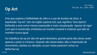 Op Art
Arte que explora a falibilidade do olho e o uso de ilusões de ótica. A
expressão “op-art” vem do inglês (optical art), que signiﬁca “arte óptica”.
Defendia a arte como menos expressão e mais visualização. Apesar do rigor
com que é construída, simboliza um mundo mutável e instável, que não se
mantém nunca igual.
Os trabalhos de op art são em geral abstratos, grande parte das obras usam
apenas o preto e o branco. Quando são observados, dão a impressão de
movimento, clarões ou vibração, ou por vezes parecem inchar ou
deformar-se.
Período:
Década de 1950-1960
ex-isto www.ex-isto.com
 