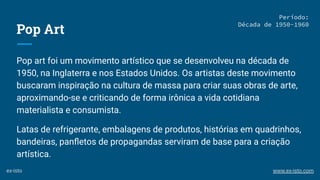 Pop Art
Pop art foi um movimento artístico que se desenvolveu na década de
1950, na Inglaterra e nos Estados Unidos. Os artistas deste movimento
buscaram inspiração na cultura de massa para criar suas obras de arte,
aproximando-se e criticando de forma irônica a vida cotidiana
materialista e consumista.
Latas de refrigerante, embalagens de produtos, histórias em quadrinhos,
bandeiras, panﬂetos de propagandas serviram de base para a criação
artística.
Período:
Década de 1950-1960
ex-isto www.ex-isto.com
 