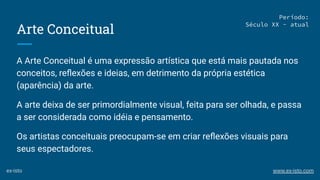 Arte Conceitual
A Arte Conceitual é uma expressão artística que está mais pautada nos
conceitos, reﬂexões e ideias, em detrimento da própria estética
(aparência) da arte.
A arte deixa de ser primordialmente visual, feita para ser olhada, e passa
a ser considerada como idéia e pensamento.
Os artistas conceituais preocupam-se em criar reﬂexões visuais para
seus espectadores.
Período:
Século XX - atual
ex-isto www.ex-isto.com
 