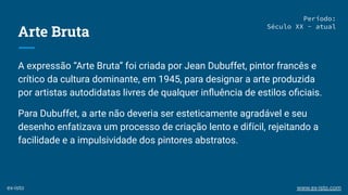 Arte Bruta
A expressão “Arte Bruta” foi criada por Jean Dubuffet, pintor francês e
crítico da cultura dominante, em 1945, para designar a arte produzida
por artistas autodidatas livres de qualquer inﬂuência de estilos oﬁciais.
Para Dubuffet, a arte não deveria ser esteticamente agradável e seu
desenho enfatizava um processo de criação lento e difícil, rejeitando a
facilidade e a impulsividade dos pintores abstratos.
Período:
Século XX - atual
ex-isto www.ex-isto.com
 