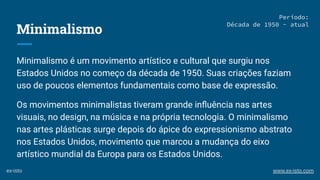 Minimalismo
Minimalismo é um movimento artístico e cultural que surgiu nos
Estados Unidos no começo da década de 1950. Suas criações faziam
uso de poucos elementos fundamentais como base de expressão.
Os movimentos minimalistas tiveram grande inﬂuência nas artes
visuais, no design, na música e na própria tecnologia. O minimalismo
nas artes plásticas surge depois do ápice do expressionismo abstrato
nos Estados Unidos, movimento que marcou a mudança do eixo
artístico mundial da Europa para os Estados Unidos.
Período:
Década de 1950 - atual
ex-isto www.ex-isto.com
 