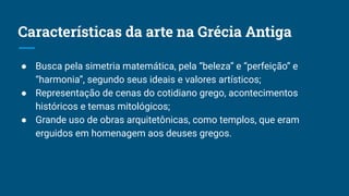Características da arte na Grécia Antiga
● Busca pela simetria matemática, pela “beleza” e “perfeição” e
“harmonia”, segundo seus ideais e valores artísticos;
● Representação de cenas do cotidiano grego, acontecimentos
históricos e temas mitológicos;
● Grande uso de obras arquitetônicas, como templos, que eram
erguidos em homenagem aos deuses gregos.
 