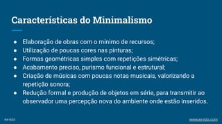 Características do Minimalismo
● Elaboração de obras com o mínimo de recursos;
● Utilização de poucas cores nas pinturas;
● Formas geométricas simples com repetições simétricas;
● Acabamento preciso, purismo funcional e estrutural;
● Criação de músicas com poucas notas musicais, valorizando a
repetição sonora;
● Redução formal e produção de objetos em série, para transmitir ao
observador uma percepção nova do ambiente onde estão inseridos.
ex-isto www.ex-isto.com
 