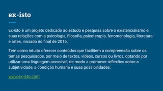 ex-isto
Ex-isto é um projeto dedicado ao estudo e pesquisa sobre o existencialismo e
suas relações com a psicologia, ﬁlosoﬁa, psicoterapia, fenomenologia, literatura
e artes, iniciado no ﬁnal de 2016.
Tem como intuito oferecer conteúdos que facilitem a compreensão sobre os
temas pesquisados, por meio de textos, vídeos, cursos ou livros, optando por
utilizar uma linguagem acessível, de modo a promover reﬂexões sobre a
subjetividade, a condição humana e suas possibilidades.
www.ex-isto.com
 