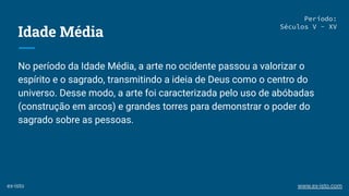 Idade Média
No período da Idade Média, a arte no ocidente passou a valorizar o
espírito e o sagrado, transmitindo a ideia de Deus como o centro do
universo. Desse modo, a arte foi caracterizada pelo uso de abóbadas
(construção em arcos) e grandes torres para demonstrar o poder do
sagrado sobre as pessoas.
Período:
Séculos V - XV
ex-isto www.ex-isto.com
 