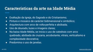 Características da arte na Idade Média
● Exaltação da Igreja, do Sagrado e do Cristianismo;
● Pintura e mosaico de carácter bidimensional e simbólico;
● Arquitectura com arco de volta-perfeita e abóbada;
● Uso de dourado, luzes e imagens claras;
● Na baixa Idade Média, se inicia o uso de catedrais com arco
quebrado, abóbada de cruzaria, arcobotante, vitrais, verticalismo e
complexidade decorativa;
● Predomina o uso de janelas.
ex-isto www.ex-isto.com
 
