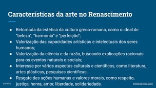 Características da arte no Renascimento
● Retomada da estética da cultura greco-romana, como o ideal de
“beleza”, “harmonia” e “perfeição”;
● Valorização das capacidades artísticas e intelectuais dos seres
humanos;
● Valorização da ciência e da razão, buscando explicações racionais
para os eventos naturais e sociais;
● Interesse por vários aspectos culturais e cientíﬁcos, como literatura,
artes plásticas, pesquisas cientíﬁcas.
● Resgate das ações humanas e valores morais, como respeito,
justiça, honra, amor, liberdade, solidariedade.ex-isto www.ex-isto.com
 