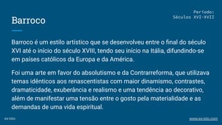 Barroco
Barroco é um estilo artístico que se desenvolveu entre o ﬁnal do século
XVI até o início do século XVIII, tendo seu início na Itália, difundindo-se
em países católicos da Europa e da América.
Foi uma arte em favor do absolutismo e da Contrarreforma, que utilizava
temas idênticos aos renascentistas com maior dinamismo, contrastes,
dramaticidade, exuberância e realismo e uma tendência ao decorativo,
além de manifestar uma tensão entre o gosto pela materialidade e as
demandas de uma vida espiritual.
Período:
Séculos XVI-XVII
ex-isto www.ex-isto.com
 