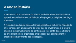 A arte na história...
A existência da humanidade no mundo está diretamente associada ao
aparecimento das formas simbólicas, a linguagem, a religião e mitologia
e as artes.
A história de cada uma dessas formas simbólicas, inclusive a história da
arte, consiste em um conjunto de fatos que se envolvem com a própria
origem e o desenvolvimento do ser humano. Por conta disso, a história
da arte geralmente é organizada em períodos que acompanham o
próprio desenvolvimento das civilizações.
ex-isto www.ex-isto.com
 