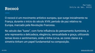 Rococó
O rococó é um movimento artístico europeu, que surge inicialmente na
França, durante o início do século XVIII, período de paz relativa na
Europa, marcado pela Revolução Francesa.
No século das “luzes”, com forte inﬂuência do pensamento iluminista, a
arte representa a delicadeza, elegância, sensualidade e graça, utilizando
temas leves e sentimentais, onde a linha curva, as cores claras e a
simetria tinham um papel fundamental na composição.
Período:
Início do Séc. XVIII
ex-isto www.ex-isto.com
 