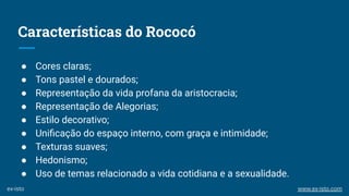 Características do Rococó
● Cores claras;
● Tons pastel e dourados;
● Representação da vida profana da aristocracia;
● Representação de Alegorias;
● Estilo decorativo;
● Uniﬁcação do espaço interno, com graça e intimidade;
● Texturas suaves;
● Hedonismo;
● Uso de temas relacionado a vida cotidiana e a sexualidade.
ex-isto www.ex-isto.com
 
