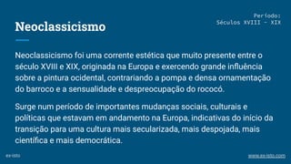 Neoclassicismo
Neoclassicismo foi uma corrente estética que muito presente entre o
século XVIII e XIX, originada na Europa e exercendo grande inﬂuência
sobre a pintura ocidental, contrariando a pompa e densa ornamentação
do barroco e a sensualidade e despreocupação do rococó.
Surge num período de importantes mudanças sociais, culturais e
políticas que estavam em andamento na Europa, indicativas do início da
transição para uma cultura mais secularizada, mais despojada, mais
cientíﬁca e mais democrática.
Período:
Séculos XVIII - XIX
ex-isto www.ex-isto.com
 