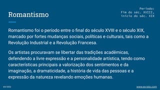 Romantismo
Romantismo foi o período entre o ﬁnal do século XVIII e o século XIX,
marcado por fortes mudanças sociais, políticas e culturais, tais como a
Revolução Industrial e a Revolução Francesa.
Os artistas procuravam se libertar das tradições acadêmicas,
defendendo a livre expressão e a personalidade artística, tendo como
características principais a valorização dos sentimentos e da
imaginação, a dramaticidade, a história de vida das pessoas e a
expressão da natureza revelando emoções humanas.
Período:
Fim do séc. XVIII,
início do séc. XIX
ex-isto www.ex-isto.com
 