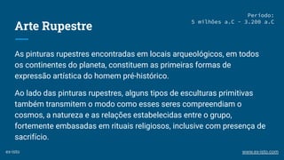Arte Rupestre
As pinturas rupestres encontradas em locais arqueológicos, em todos
os continentes do planeta, constituem as primeiras formas de
expressão artística do homem pré-histórico.
Ao lado das pinturas rupestres, alguns tipos de esculturas primitivas
também transmitem o modo como esses seres compreendiam o
cosmos, a natureza e as relações estabelecidas entre o grupo,
fortemente embasadas em rituais religiosos, inclusive com presença de
sacrifício.
Período:
5 milhões a.C - 3.200 a.C
ex-isto www.ex-isto.com
 