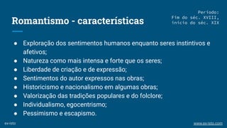 Romantismo - características
● Exploração dos sentimentos humanos enquanto seres instintivos e
afetivos;
● Natureza como mais intensa e forte que os seres;
● Liberdade de criação e de expressão;
● Sentimentos do autor expressos nas obras;
● Historicismo e nacionalismo em algumas obras;
● Valorização das tradições populares e do folclore;
● Individualismo, egocentrismo;
● Pessimismo e escapismo.
Período:
Fim do séc. XVIII,
início do séc. XIX
ex-isto www.ex-isto.com
 