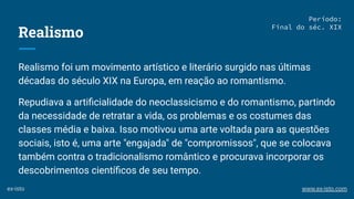 Realismo
Realismo foi um movimento artístico e literário surgido nas últimas
décadas do século XIX na Europa, em reação ao romantismo.
Repudiava a artiﬁcialidade do neoclassicismo e do romantismo, partindo
da necessidade de retratar a vida, os problemas e os costumes das
classes média e baixa. Isso motivou uma arte voltada para as questões
sociais, isto é, uma arte "engajada" de "compromissos", que se colocava
também contra o tradicionalismo romântico e procurava incorporar os
descobrimentos cientíﬁcos de seu tempo.
Período:
Final do séc. XIX
ex-isto www.ex-isto.com
 