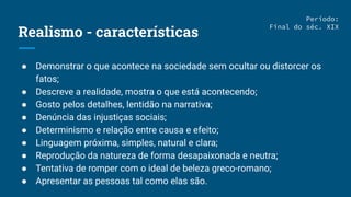Realismo - características
● Demonstrar o que acontece na sociedade sem ocultar ou distorcer os
fatos;
● Descreve a realidade, mostra o que está acontecendo;
● Gosto pelos detalhes, lentidão na narrativa;
● Denúncia das injustiças sociais;
● Determinismo e relação entre causa e efeito;
● Linguagem próxima, simples, natural e clara;
● Reprodução da natureza de forma desapaixonada e neutra;
● Tentativa de romper com o ideal de beleza greco-romano;
● Apresentar as pessoas tal como elas são.
Período:
Final do séc. XIX
 