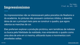 Impressionismo
Os impressionistas não se interessavam pelos preceitos do Realismo e
da academia. As pinturas não possuem contornos nítidos, o desenho
deixa de ser o principal meio para se construir o quadro, que agora
valoriza as manchas de cor.
Eles preferiam explorar a produção pictórica, sem temáticas de nobreza
ou busca pela ﬁdelidade da realidade, mas entendendo o quadro como
uma obra de arte em si mesma, utilizando luzes e movimentos com
pinceladas soltas.
Período:
Final do séc. XIX
ex-isto www.ex-isto.com
 