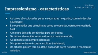 Impressionismo - características
● As cores são colocadas puras e separadas no quadro, com minúsculas
pinceladas;
● É o observador que combina as cores ao observar, obtendo o resultado
ﬁnal;
● A mistura deixa de ser técnica para ser óptica;
● Os temas são muitas vezes natureza e natureza-morta;
● As sombras são sempre coloridas;
● O impressionismo é contra a cultura tradicional;
● Os artistas pintam fora do ateliê, buscando cores naturais e momentos
variados.
Período:
Final do séc. XIX
ex-isto www.ex-isto.com
 