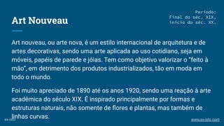 Art Nouveau
Art nouveau, ou arte nova, é um estilo internacional de arquitetura e de
artes decorativas, sendo uma arte aplicada ao uso cotidiano, seja em
móveis, papéis de parede e jóias. Tem como objetivo valorizar o “feito à
mão”, em detrimento dos produtos industrializados, tão em moda em
todo o mundo.
Foi muito apreciado de 1890 até os anos 1920, sendo uma reação à arte
acadêmica do século XIX. É inspirado principalmente por formas e
estruturas naturais, não somente de ﬂores e plantas, mas também de
linhas curvas.
Período:
Final do séc. XIX,
início do séc. XX.
ex-isto www.ex-isto.com
 