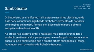 Simbolismo
O Simbolismo se manifestou na literatura e nas artes plásticas, onde
tudo pode assumir um signiﬁcado simbólico: elementos da natureza,
construções do homem, formas, etc. Esse estilo marcou a pintura
européia no ﬁm do século XIX.
Ao artista não bastava pintar a realidade, mas demonstrar na tela a
essência sentimental dos personagens - e em Gauguin isto levou a uma
busca tal pelo primitivismo que o próprio artista abandonou a França,
indo morar com os nativos da Polinésia francesa.
Período:
Final do séc. XIX,
início do séc. XX.
ex-isto www.ex-isto.com
 