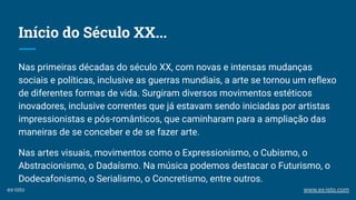 Início do Século XX...
Nas primeiras décadas do século XX, com novas e intensas mudanças
sociais e políticas, inclusive as guerras mundiais, a arte se tornou um reﬂexo
de diferentes formas de vida. Surgiram diversos movimentos estéticos
inovadores, inclusive correntes que já estavam sendo iniciadas por artistas
impressionistas e pós-românticos, que caminharam para a ampliação das
maneiras de se conceber e de se fazer arte.
Nas artes visuais, movimentos como o Expressionismo, o Cubismo, o
Abstracionismo, o Dadaísmo. Na música podemos destacar o Futurismo, o
Dodecafonismo, o Serialismo, o Concretismo, entre outros.
ex-isto www.ex-isto.com
 