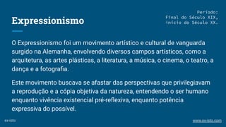 Expressionismo
O Expressionismo foi um movimento artístico e cultural de vanguarda
surgido na Alemanha, envolvendo diversos campos artísticos, como a
arquitetura, as artes plásticas, a literatura, a música, o cinema, o teatro, a
dança e a fotograﬁa.
Este movimento buscava se afastar das perspectivas que privilegiavam
a reprodução e a cópia objetiva da natureza, entendendo o ser humano
enquanto vivência existencial pré-reﬂexiva, enquanto potência
expressiva do possível.
Período:
Final do Século XIX,
início do Século XX.
ex-isto www.ex-isto.com
 