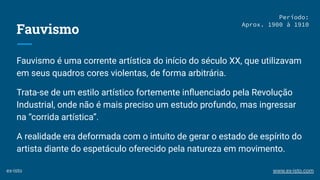 Fauvismo
Fauvismo é uma corrente artística do início do século XX, que utilizavam
em seus quadros cores violentas, de forma arbitrária.
Trata-se de um estilo artístico fortemente inﬂuenciado pela Revolução
Industrial, onde não é mais preciso um estudo profundo, mas ingressar
na “corrida artística”.
A realidade era deformada com o intuito de gerar o estado de espírito do
artista diante do espetáculo oferecido pela natureza em movimento.
Período:
Aprox. 1900 à 1910
ex-isto www.ex-isto.com
 