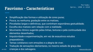 Fauvismo - Características
● Simpliﬁcação das formas e utilização de cores puras;
● Pouca, ou nenhuma, gradação entre os matizes;
● Pinceladas largas e deﬁnitivas, que continham espontânea gestualidade;
● Escolha dos matizes sem relação com a realidade;
● Movimento rítmico sugerido pelas linhas, texturas e pela continuidade dos
elementos desenhados;
● Impulsividade e experimentação, em vez de exaustivos estudos
preparatórios;
● Temas cotidianos com emoções e a alegria de viver;
● Tradução de sensações elementares, no mesmo estado de graça das
crianças e dos selvagens.
Período:
Aprox. 1900 à 1910
ex-isto www.ex-isto.com
 