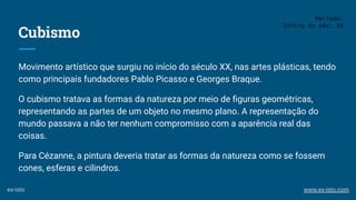 Cubismo
Movimento artístico que surgiu no início do século XX, nas artes plásticas, tendo
como principais fundadores Pablo Picasso e Georges Braque.
O cubismo tratava as formas da natureza por meio de ﬁguras geométricas,
representando as partes de um objeto no mesmo plano. A representação do
mundo passava a não ter nenhum compromisso com a aparência real das
coisas.
Para Cézanne, a pintura deveria tratar as formas da natureza como se fossem
cones, esferas e cilindros.
Período:
Início do séc. XX
ex-isto www.ex-isto.com
 