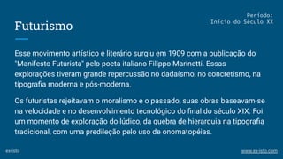 Futurismo
Esse movimento artístico e literário surgiu em 1909 com a publicação do
"Manifesto Futurista" pelo poeta italiano Filippo Marinetti. Essas
explorações tiveram grande repercussão no dadaísmo, no concretismo, na
tipograﬁa moderna e pós-moderna.
Os futuristas rejeitavam o moralismo e o passado, suas obras baseavam-se
na velocidade e no desenvolvimento tecnológico do ﬁnal do século XIX. Foi
um momento de exploração do lúdico, da quebra de hierarquia na tipograﬁa
tradicional, com uma predileção pelo uso de onomatopéias.
Período:
Início do Século XX
ex-isto www.ex-isto.com
 