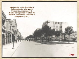 Nesta foto, o trecho entre o
Anhangabaú e o largo do
Paissandu, mostrando à
direita os tapumes da obra do
edifício central dos Correios e
Telégrafos (DCT)

1916

 