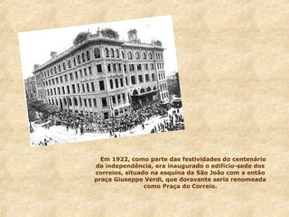 Em 1922, como parte das festividades do centenário
da independência, era inaugurado o edifício-sede dos
correios, situado na esquina da São João com a então
praça Giuseppe Verdi, que doravante seria renomeada
como Praça do Correio.

 