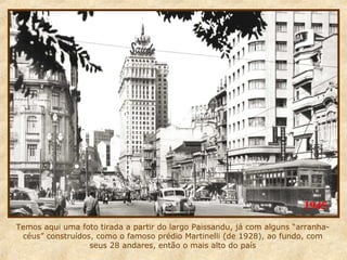 1945
Temos aqui uma foto tirada a partir do largo Paissandu, já com alguns “arranhacéus” construídos, como o famoso prédio Martinelli (de 1928), ao fundo, com
seus 28 andares, então o mais alto do país

 