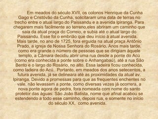 Em meados do século XVII, os colonos Henrique da Cunha
Gago e Cristóvão da Cunha, solicitaram uma data de terras no
trecho entre o atual largo do Paissandu e a avenida Ipiranga. Para
chegarem mais facilmente ao terreno,eles abriram um caminho que
saia da atual praça do Correio, e subia até o atual largo do
Paissandu. Esse foi o embrião que deu início à atual avenida.
Mais tarde, no ano de 1725, fora erguida na atual praça Antônio
Prado, a igreja de Nossa Senhora do Rosário. Anos mais tarde,
como era grande o número de pessoas que se dirigiam àquele
templo, a Câmara decidiu abrir uma rua desde a ponte do Acú
(como era conhecida a ponte sobre o Anhangabaú), até a rua São
Bento e o largo do Rosário, no alto. Essa ladeira ficou conhecida,
como ladeira do Acú. Portanto, em meados dos anos setecentos, a
futura avenida, já se delineara até as proximidades da atual av.
Ipiranga. Devido a promessas para que as frequentes enchentes no
vale, não levassem a ponte, como diversas vezes já ocorrera, a
nova ponte agora de pedra, fora nomeada com nome do santo
protetor das águas: São João Batista, nome que afinal acabou se
estendendo a todo esse caminho, depois rua, e somente no início
do século XX, como avenida.

 