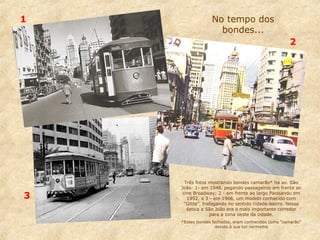 1

No tempo dos
bondes...
2

3

Três fotos mostrando bondes camarão* na av. São
João: 1- em 1948, pegando passageiros em frente ao
cine Broadway; 2 - em frente ao largo Paissandu em
1952, e 3 - em 1966, um modelo conhecido com
“Gilda”, trafegando no sentido cidade-bairro. Nessa
época a São João era o mais importante corredor
para a zona oeste da cidade.
*Esses bondes fechados, eram conhecidos como “camarão”
devido à sua cor vermelha

 