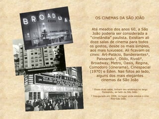 OS CINEMAS DA SÃO JOÃO
Até meados dos anos 60, a São
João poderia ser considerada a
“cinelândia” paulista. Existiam ali
doze salas de cinema para todos
os gostos, desde os mais simples,
aos mais luxuosos. Ali ficavam os
cines: Art-Palácio, Bandeirantes¹,
Paissandu¹, Olido, Rivoli²,
Broadway, Metro, Oasis, Regina,
Comodoro (cinerama), Cinespacial
(1970) e Éden. Nas fotos ao lado,
alguns dos mais elegantes
cinemas da São João
¹ Essas duas salas, tinham seu endereço no largo
Paissandu, ao lado da São João.
² Inaugurado em 1958, no lugar onde estava o cine
Ritz-São João.

 