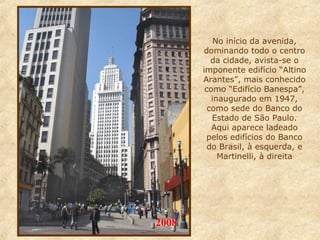 No início da avenida,
dominando todo o centro
da cidade, avista-se o
imponente edifício “Altino
Arantes”, mais conhecido
como “Edifício Banespa”,
inaugurado em 1947,
como sede do Banco do
Estado de São Paulo.
Aqui aparece ladeado
pelos edifícios do Banco
do Brasil, à esquerda, e
Martinelli, à direita

2008

 