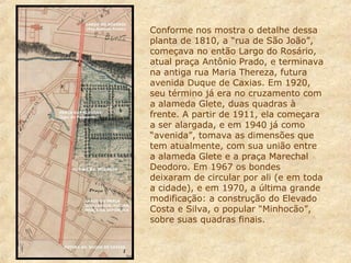 Conforme nos mostra o detalhe dessa
planta de 1810, a “rua de São João”,
começava no então Largo do Rosário,
atual praça Antônio Prado, e terminava
na antiga rua Maria Thereza, futura
avenida Duque de Caxias. Em 1920,
seu término já era no cruzamento com
a alameda Glete, duas quadras à
frente. A partir de 1911, ela começara
a ser alargada, e em 1940 já como
“avenida”, tomava as dimensões que
tem atualmente, com sua união entre
a alameda Glete e a praça Marechal
Deodoro. Em 1967 os bondes
deixaram de circular por ali (e em toda
a cidade), e em 1970, a última grande
modificação: a construção do Elevado
Costa e Silva, o popular “Minhocão”,
sobre suas quadras finais.

 