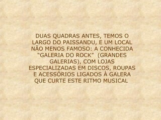 DUAS QUADRAS ANTES, TEMOS O
LARGO DO PAISSANDU, E UM LOCAL
NÃO MENOS FAMOSO: A CONHECIDA
“GALERIA DO ROCK” (GRANDES
GALERIAS), COM LOJAS
ESPECIALIZADAS EM DISCOS, ROUPAS
E ACESSÓRIOS LIGADOS À GALERA
QUE CURTE ESTE RITMO MUSICAL

 