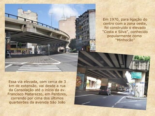 Em 1970, para ligação do
centro com a zona oeste,
foi construído o elevado
“Costa e Silva”, conhecido
popularmente como
“Minhocão”

Essa via elevada, com cerca de 3
km de extensão, vai desde a rua
da Consolação até o início da av.
Francisco Matarazzo, em Perdizes,
correndo por cima dos últimos
quarteirões da avenida São João

 